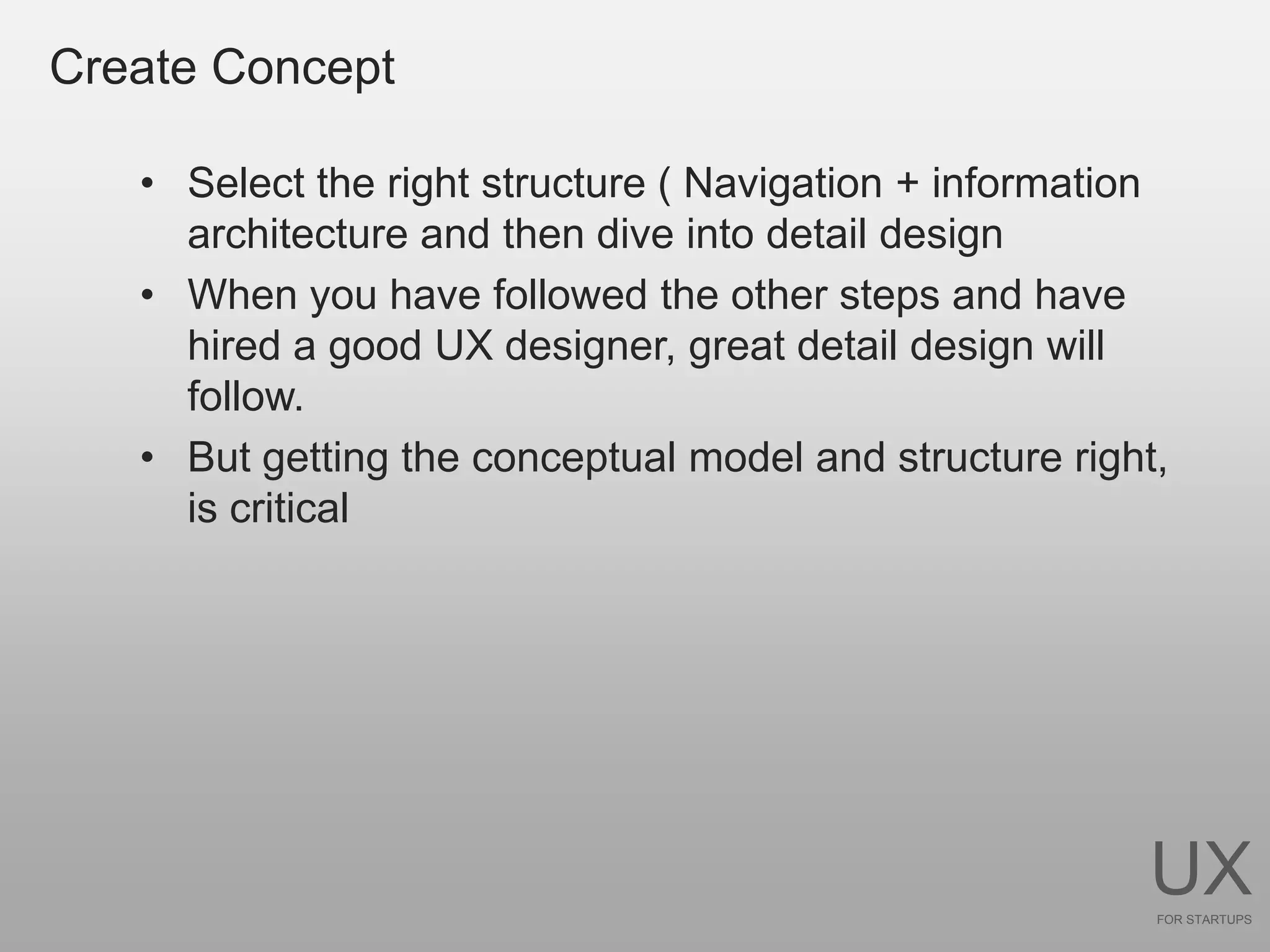 Create Concept

   • Select the right structure ( Navigation + information
     architecture and then dive into detail design
   • When you have followed the other steps and have
     hired a good UX designer, great detail design will
     follow.
   • But getting the conceptual model and structure right,
     is critical




                                                        UX
                                                         FOR STARTUPS
 