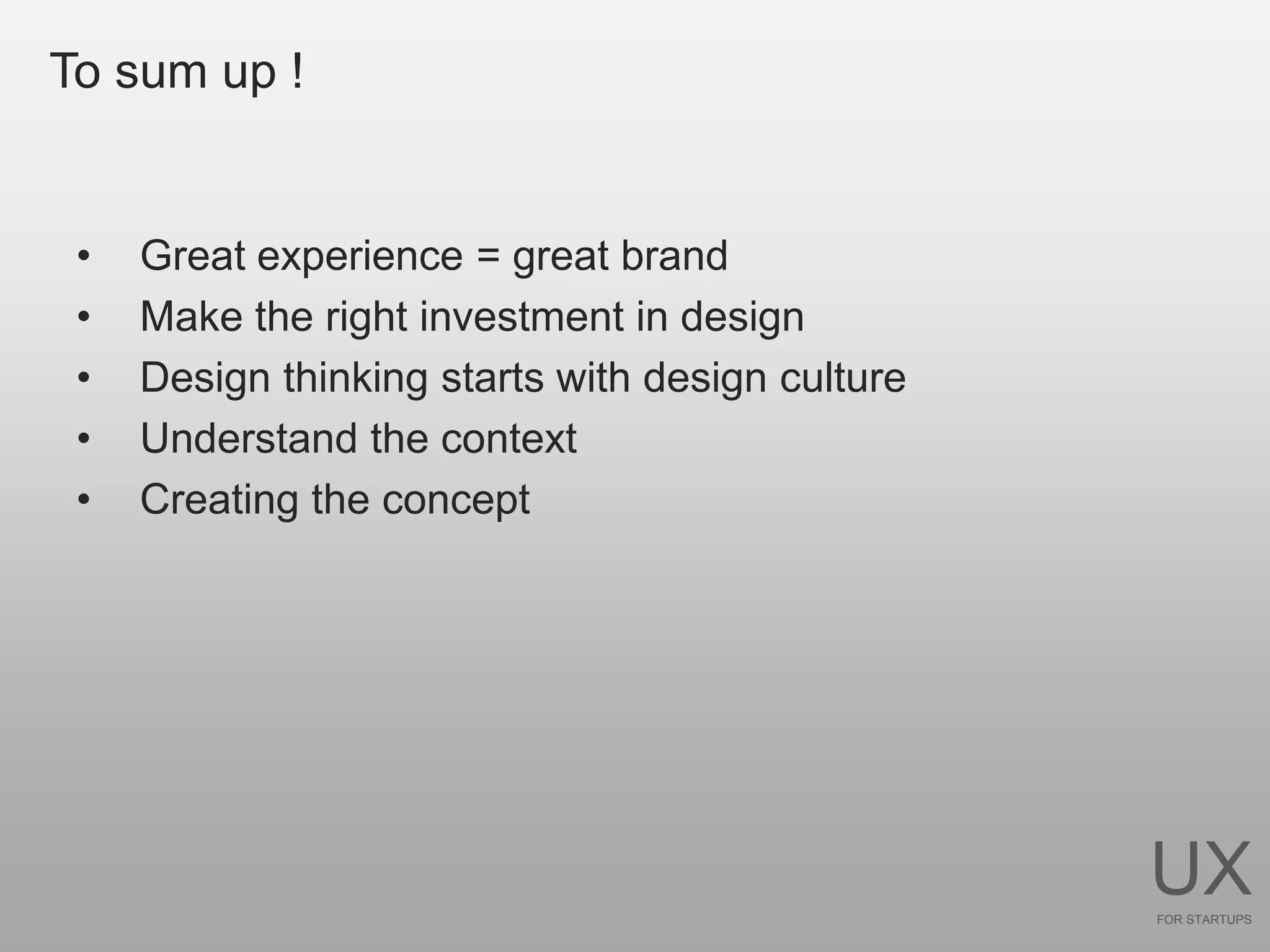 To sum up !


 •   Great experience = great brand
 •   Make the right investment in design
 •   Design thinking starts with design culture
 •   Understand the context
 •   Creating the concept




                                                  UX
                                                  FOR STARTUPS
 