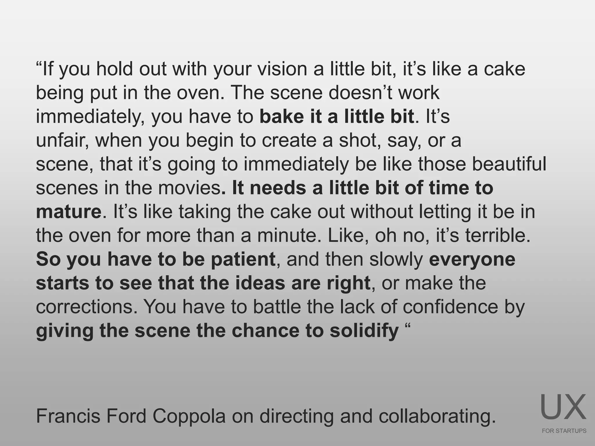 “If you hold out with your vision a little bit, it’s like a cake
being put in the oven. The scene doesn’t work
immediately, you have to bake it a little bit. It’s
unfair, when you begin to create a shot, say, or a
scene, that it’s going to immediately be like those beautiful
scenes in the movies. It needs a little bit of time to
mature. It’s like taking the cake out without letting it be in
the oven for more than a minute. Like, oh no, it’s terrible.
So you have to be patient, and then slowly everyone
starts to see that the ideas are right, or make the
corrections. You have to battle the lack of confidence by
giving the scene the chance to solidify “



Francis Ford Coppola on directing and collaborating.          UX
                                                               FOR STARTUPS
 