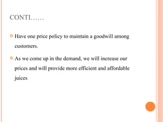 CONTI…… Have one price policy to maintain a goodwill among customers. As we come up in the demand, we will increase our prices and will provide more efficient and affordable juices  