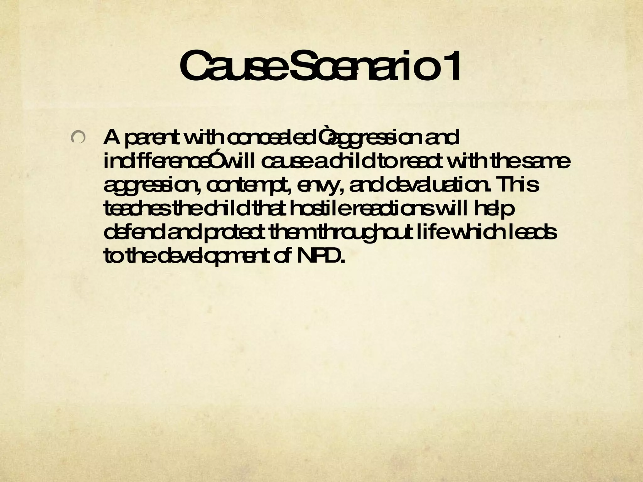 Cause Scenario 1 A parent with concealed “aggression and indifference” will cause a child to react with the same aggression, contempt, envy, and devaluation. This teaches the child that hostile reactions will help defend and protect them throughout life which leads to the development of NPD.  