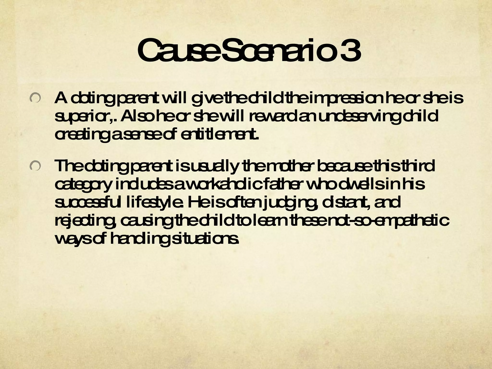 Cause Scenario 3 A doting parent will give the child the impression he or she is superior,. Also he or she will reward an undeserving child creating a sense of entitlement.  The doting parent is usually the mother because this third category includes a workaholic father who dwells in his successful lifestyle. He is often judging, distant, and rejecting, causing the child to learn these not-so-empathetic ways of handling situations.  