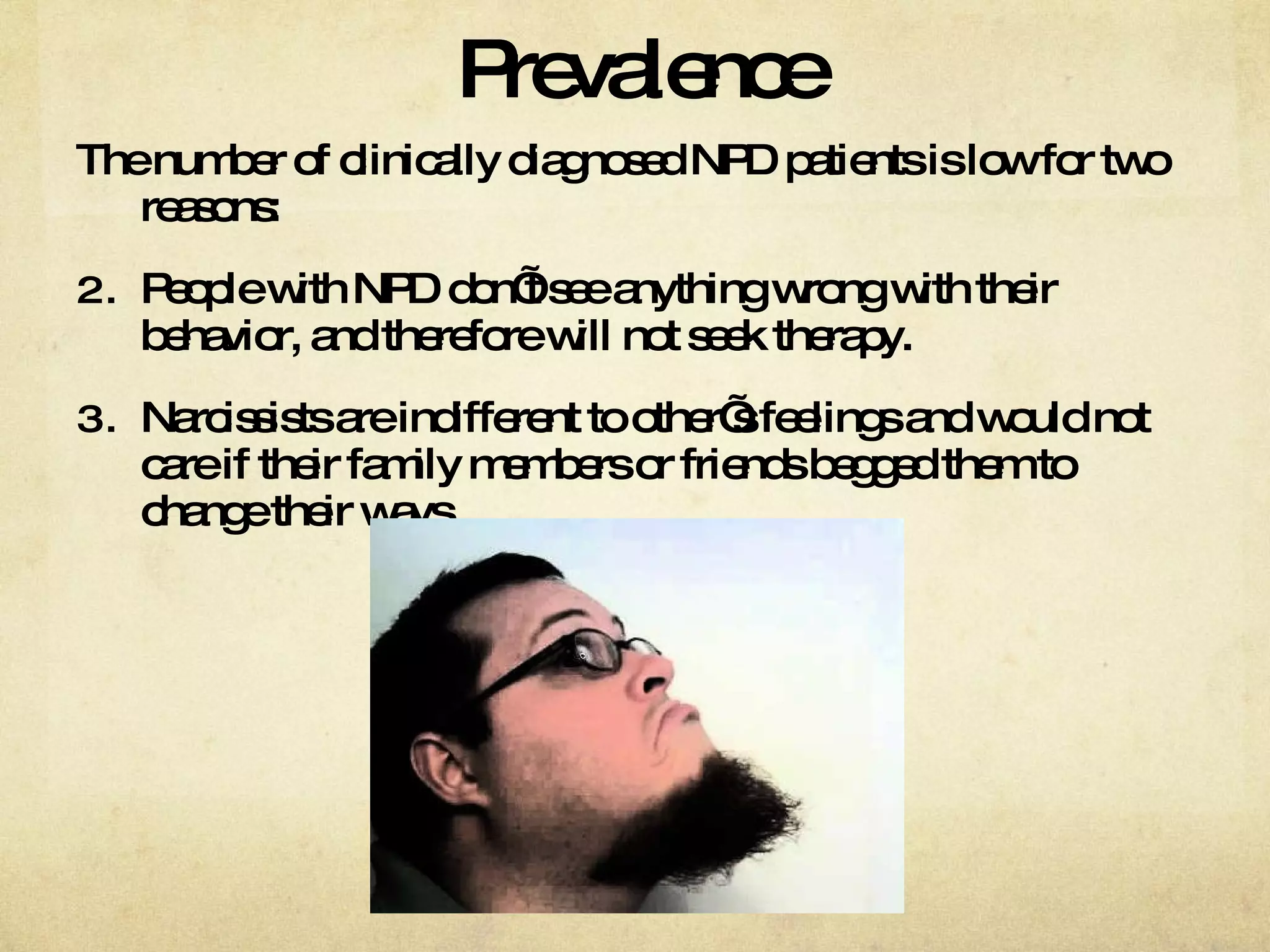 Prevalence The number of clinically diagnosed NPD patients is low for two reasons: People with NPD don’t see anything wrong with their behavior, and therefore will not seek therapy.  Narcissists are indifferent to other’s feelings and would not care if their family members or friends begged them to change their ways.  