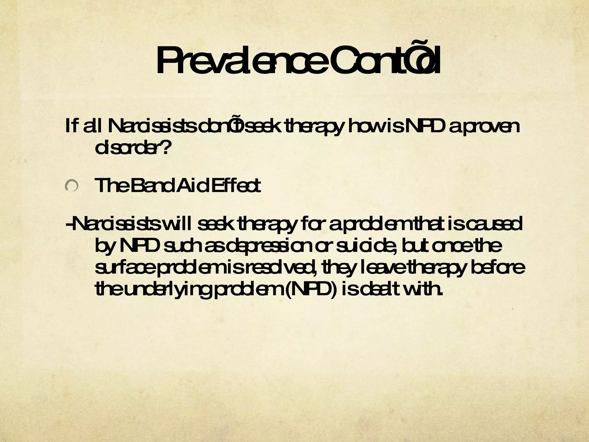 Prevalence Cont’d If all Narcissists don’t seek therapy how is NPD a proven disorder? The Band Aid Effect -Narcissists will seek therapy for a problem that is caused by NPD such as depression or suicide, but once the surface problem is resolved, they leave therapy before the underlying problem (NPD) is dealt with.  