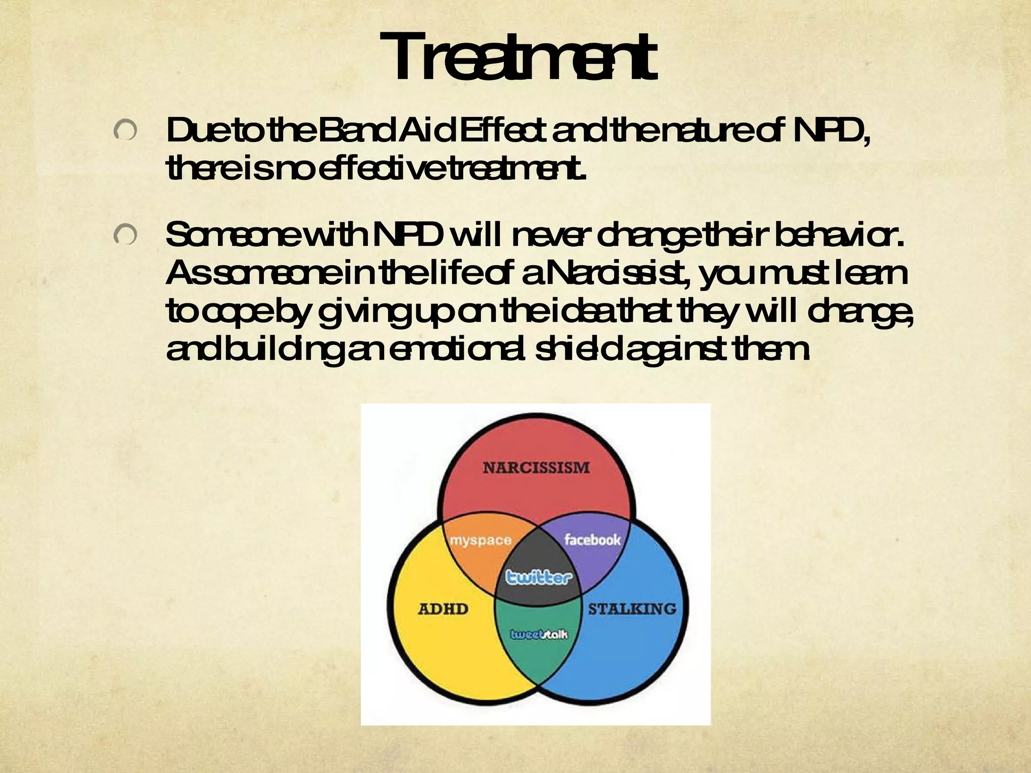 Treatment Due to the Band Aid Effect and the nature of NPD, there is no effective treatment.  Someone with NPD will never change their behavior. As someone in the life of a Narcissist, you must learn to cope by giving up on the idea that they will change, and building an emotional shield against them. 