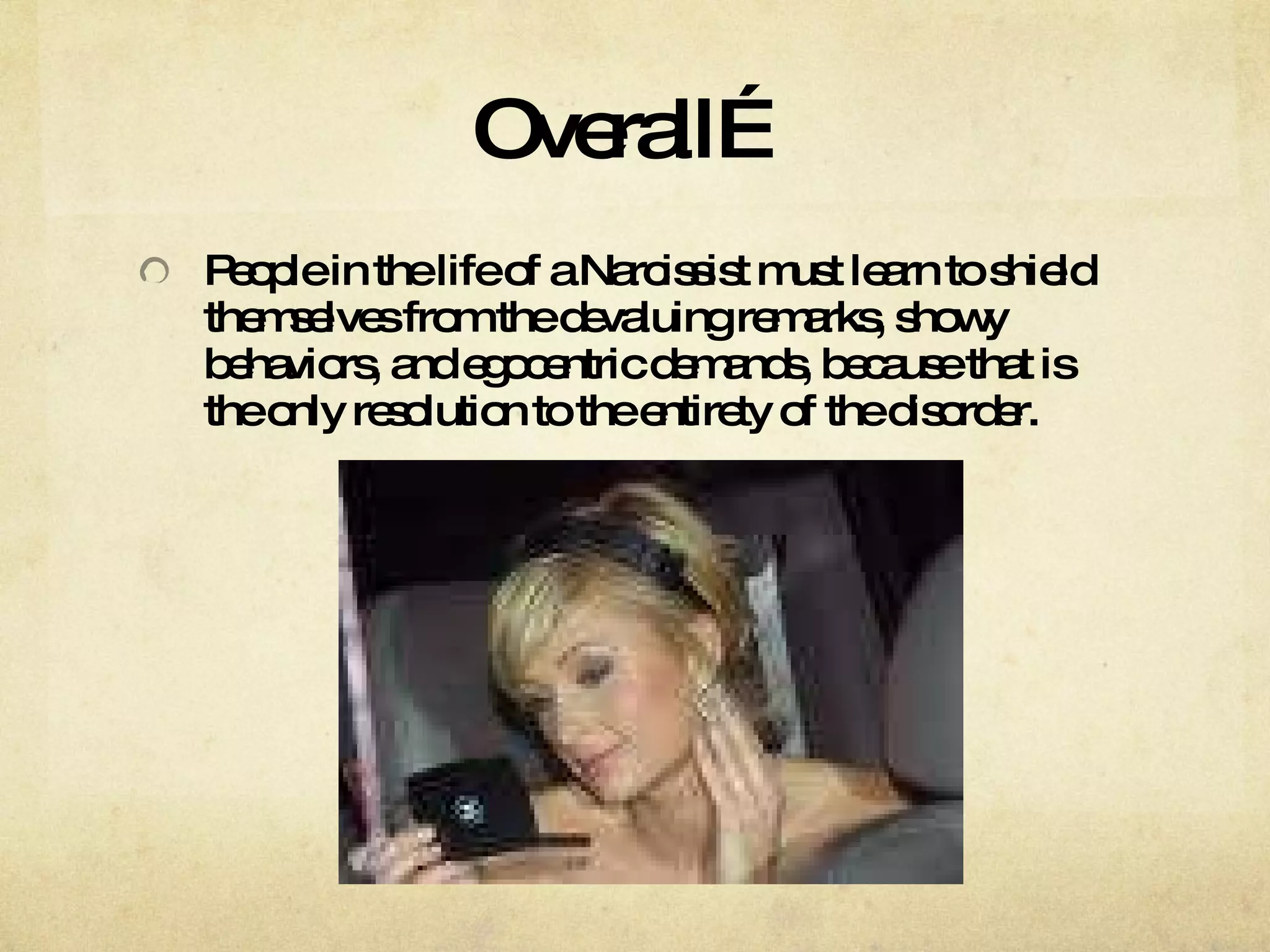 Overall… People in the life of a Narcissist must learn to shield themselves from the devaluing remarks, showy behaviors, and egocentric demands, because that is the only resolution to the entirety of the disorder.  