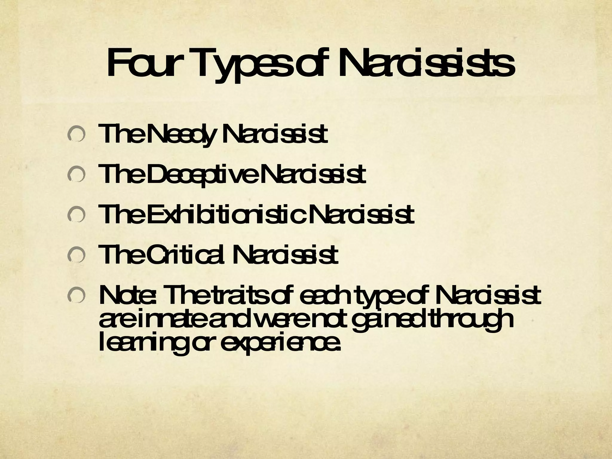 Four Types of Narcissists The Needy Narcissist The Deceptive Narcissist  The Exhibitionistic Narcissist The Critical Narcissist Note: The traits of each type of Narcissist are innate and were not gained through learning or experience.  