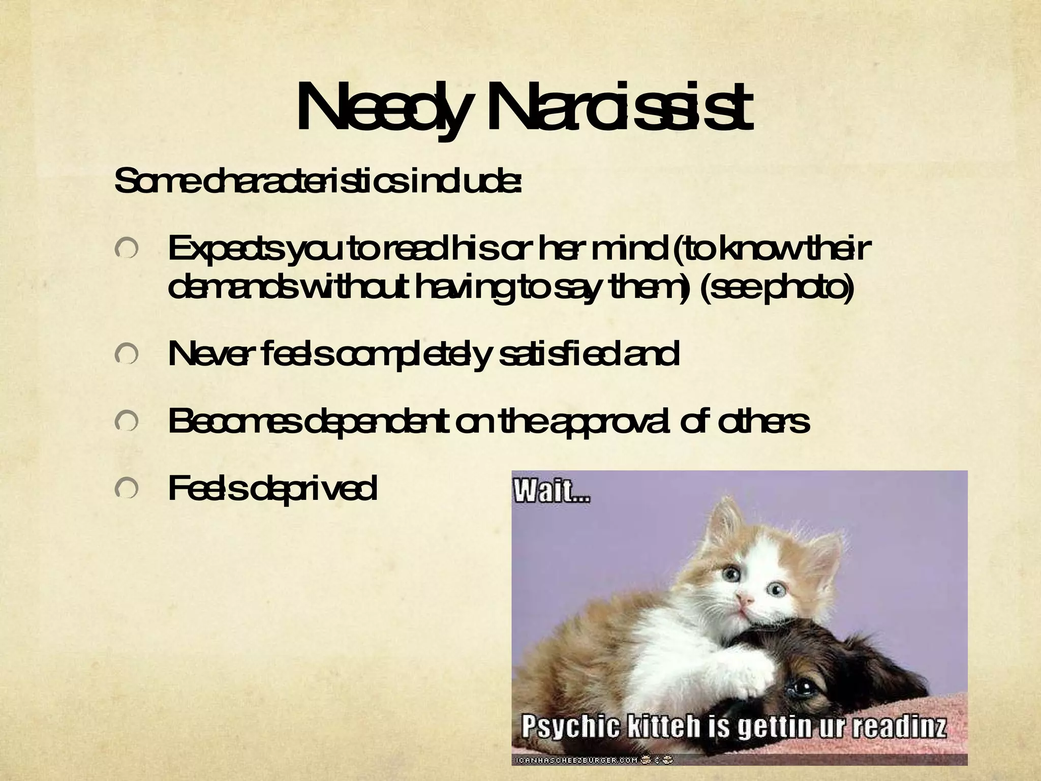Needy Narcissist Some characteristics include: Expects you to read his or her mind (to know their demands without having to say them) (see photo)  Never feels completely satisfied and  Becomes dependent on the approval of others Feels deprived 
