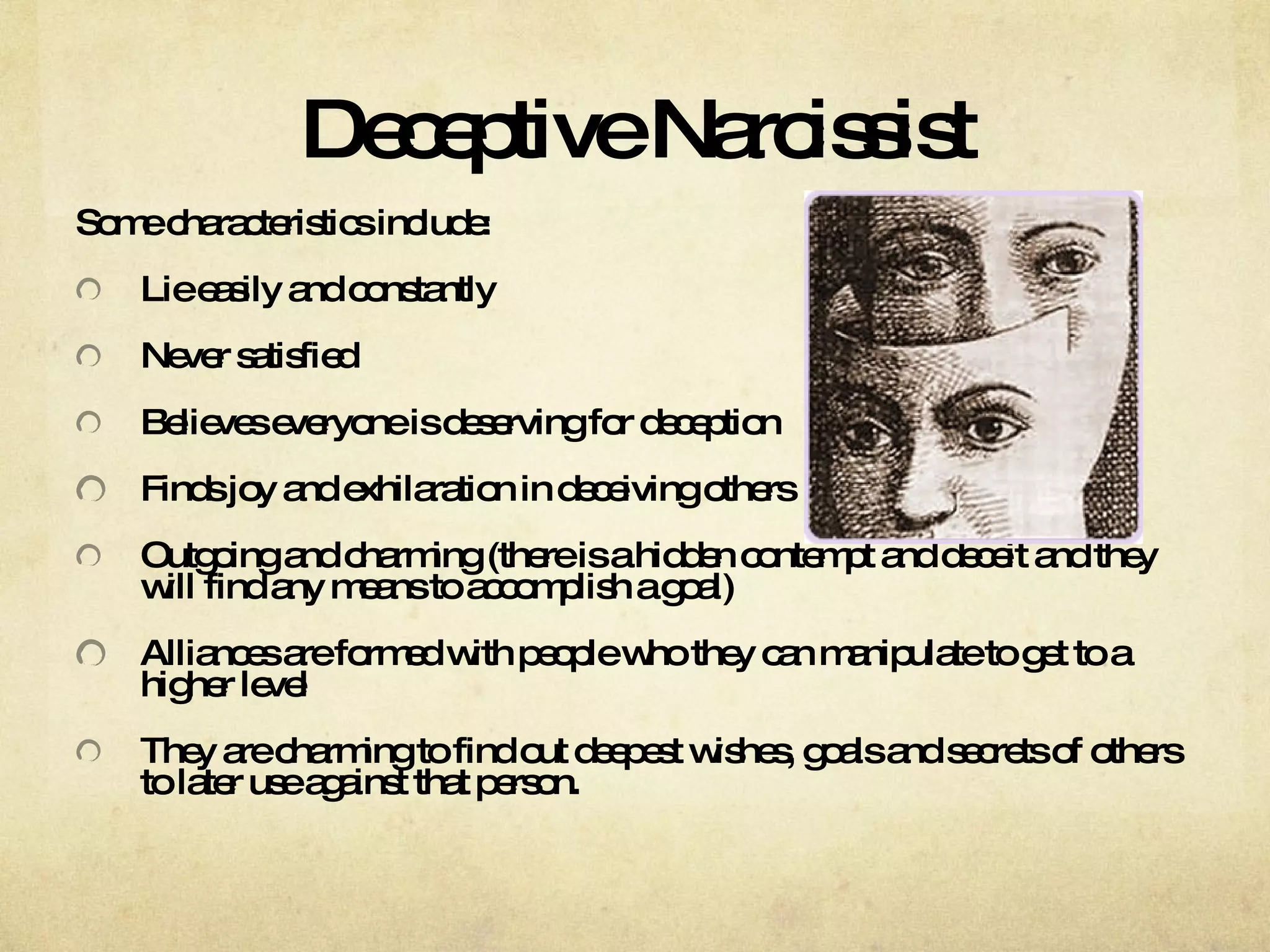 Deceptive Narcissist Some characteristics include: Lie easily and constantly  Never satisfied  Believes everyone is deserving for deception  Finds joy and exhilaration in deceiving others  Outgoing and charming (there is a hidden contempt and deceit and they will find any means to accomplish a goal) Alliances are formed with people who they can manipulate to get to a higher level They are charming to find out deepest wishes, goals and secrets of others to later use against that person.  