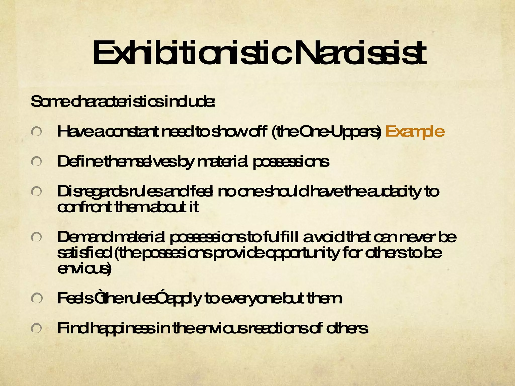 Exhibitionistic Narcissist Some characteristics include: Have a constant need to show off (the One-Uppers)  Example Define themselves by material possessions Disregards rules and feel no one should have the audacity to confront them about it  Demand material possessions to fulfill a void that can never be satisfied (the possesions provide opportunity for others to be envious)  Feels “the rules” apply to everyone but them.  Find happiness in the envious reactions of others.  