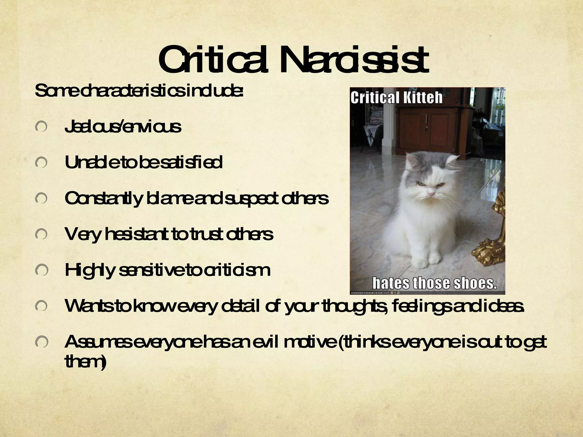 Critical Narcissist Some characteristics include: Jealous/envious  Unable to be satisfied  Constantly blame and suspect others  Very hesistant to trust others  Highly sensitive to criticism Wants to know every detail of your thoughts, feelings and ideas.  Assumes everyone has an evil motive (thinks everyone is out to get them) 