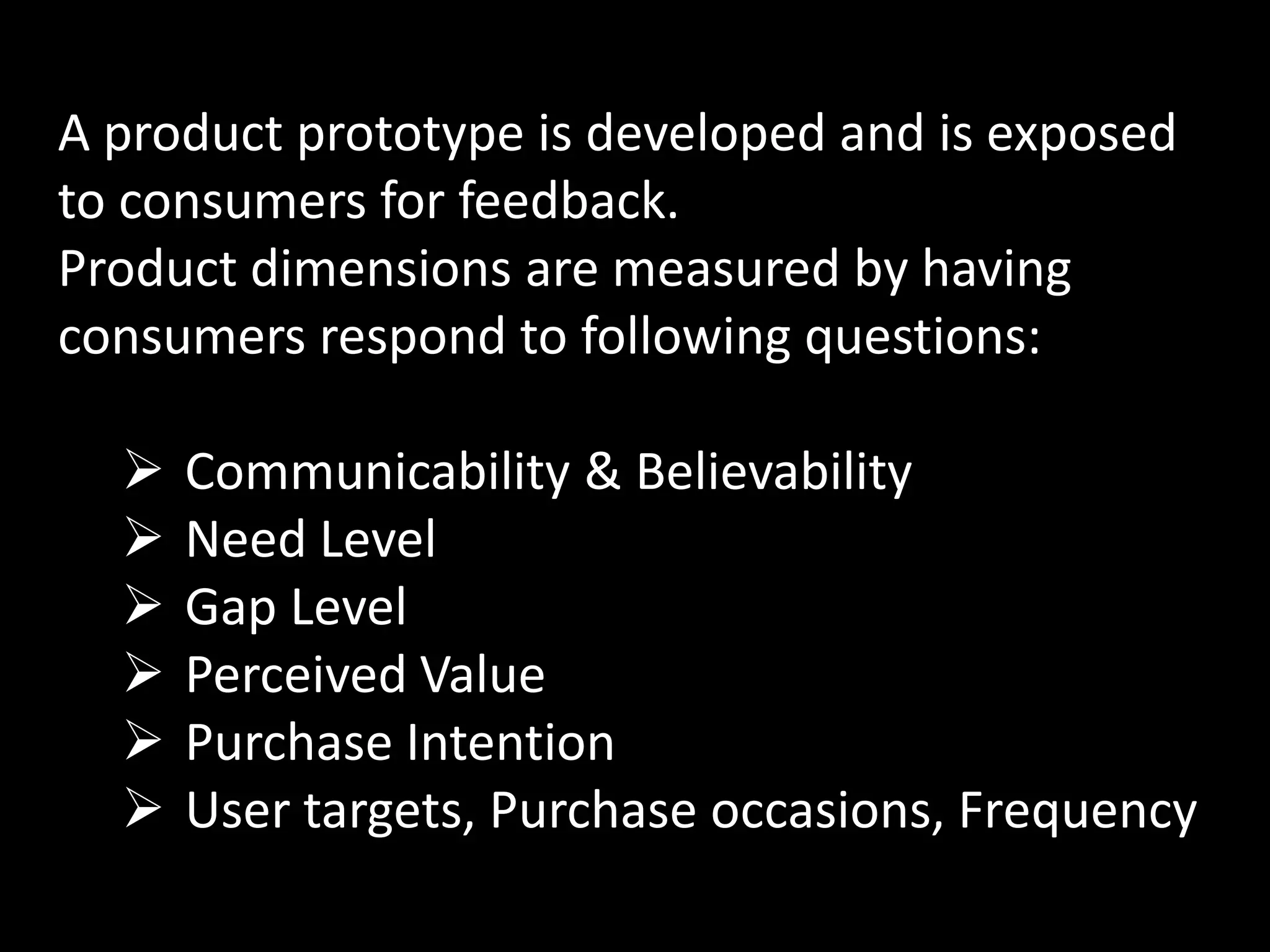 A product prototype is developed and is exposed
to consumers for feedback.
Product dimensions are measured by having
consumers respond to following questions:

     Communicability & Believability
     Need Level
     Gap Level
     Perceived Value
     Purchase Intention
     User targets, Purchase occasions, Frequency
 