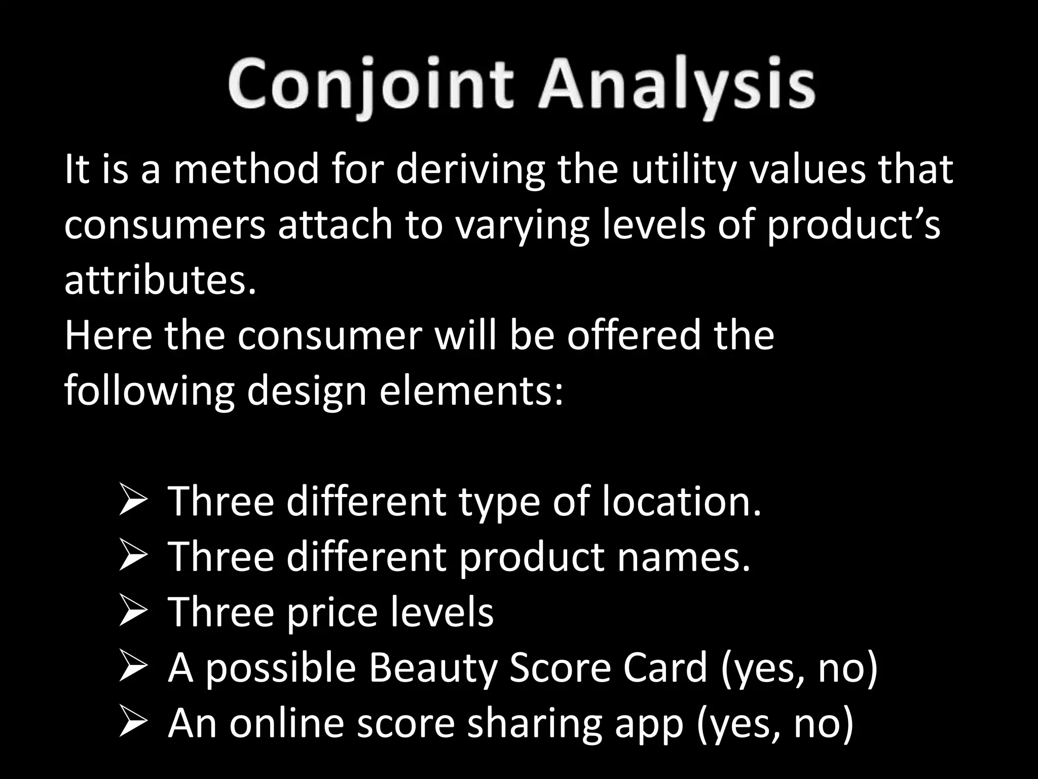 It is a method for deriving the utility values that
consumers attach to varying levels of product’s
attributes.
Here the consumer will be offered the
following design elements:

     Three different type of location.
     Three different product names.
     Three price levels
     A possible Beauty Score Card (yes, no)
     An online score sharing app (yes, no)
 