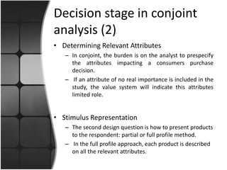 Decision stage in conjoint 
analysis (2) 
• Determining Relevant Attributes 
– In conjoint, the burden is on the analyst to prespecify 
the attributes impacting a consumers purchase 
decision. 
– If an attribute of no real importance is included in the 
study, the value system will indicate this attributes 
limited role. 
• Stimulus Representation 
– The second design question is how to present products 
to the respondent: partial or full profile method. 
– In the full profile approach, each product is described 
on all the relevant attributes. 
 