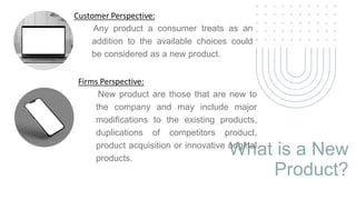 What is a New
Product?
Customer Perspective:
Any product a consumer treats as an
addition to the available choices could
be considered as a new product.
Firms Perspective:
New product are those that are new to
the company and may include major
modifications to the existing products,
duplications of competitors product,
product acquisition or innovative original
products.
 