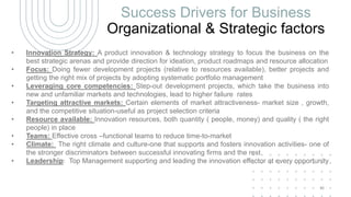 Success Drivers for Business
Organizational & Strategic factors
• Innovation Strategy: A product innovation & technology strategy to focus the business on the
best strategic arenas and provide direction for ideation, product roadmaps and resource allocation
• Focus: Doing fewer development projects (relative to resources available), better projects and
getting the right mix of projects by adopting systematic portfolio management
• Leveraging core competencies: Step-out development projects, which take the business into
new and unfamiliar markets and technologies, lead to higher failure rates
• Targeting attractive markets: Certain elements of market attractiveness- market size , growth,
and the competitive situation-useful as project selection criteria
• Resource available: Innovation resources, both quantity ( people, money) and quality ( the right
people) in place
• Teams: Effective cross –functional teams to reduce time-to-market
• Climate: The right climate and culture-one that supports and fosters innovation activities- one of
the stronger discriminators between successful innovating firms and the rest
• Leadership: Top Management supporting and leading the innovation effector at every opportunity
43
 