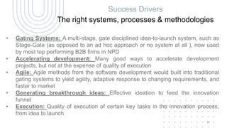 Success Drivers
The right systems, processes & methodologies
• Gating Systems: A multi-stage, gate disciplined idea-to-launch system, such as
Stage-Gate (as opposed to an ad hoc approach or no system at all ), now used
by most top performing B2B firms in NPD
• Accelerating development: Many good ways to accelerate development
projects, but not at the expense of quality of execution
• Agile: Agile methods from the software development would built into traditional
gating systems to yield agility, adaptive response to changing requirements, and
faster to market
• Generating breakthrough ideas: Effective ideation to feed the innovation
funnel
• Execution: Quality of execution of certain key tasks in the innovation process,
from idea to launch
44
 