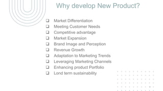 Why develop New Product?
 Market Differentiation
 Meeting Customer Needs
 Competitive advantage
 Market Expansion
 Brand Image and Perception
 Revenue Growth
 Adaptation to Marketing Trends
 Leveraging Marketing Channels
 Enhancing product Portfolio
 Lond term sustainability
5
 