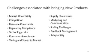 Challenges associated with bringing New Products
• Market Uncertainty
• Competition
• Resource Constraints
• Regulatory Compliance
• Technology risks
• Consumer Acceptance
• Timing and Speed to Market
• Supply chain issues
• Marketing and
Communication
• Scaling Challenges
• Feedback Management
• Adaptability
55
 