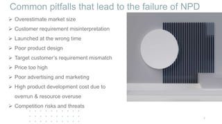 Common pitfalls that lead to the failure of NPD
 Overestimate market size
 Customer requirement misinterpretation
 Launched at the wrong time
 Poor product design
 Target customer’s requirement mismatch
 Price too high
 Poor advertising and marketing
 High product development cost due to
overrun & resource overuse
 Competition risks and threats
7
 