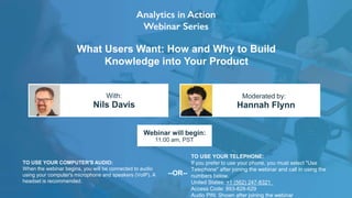 What Users Want: How and Why to Build
Knowledge into Your Product
Nils Davis Hannah Flynn
With: Moderated by:
TO USE YOUR COMPUTER'S AUDIO:
When the webinar begins, you will be connected to audio
using your computer's microphone and speakers (VoIP). A
headset is recommended.
Webinar will begin:
11:00 am, PST
TO USE YOUR TELEPHONE:
If you prefer to use your phone, you must select "Use
Telephone" after joining the webinar and call in using the
numbers below.
United States: +1 (562) 247-8321
Access Code: 893-828-629
Audio PIN: Shown after joining the webinar
--OR--
 