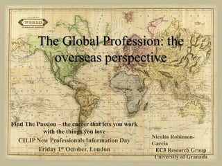 The Global Profession: theoverseasperspective Find The Passion – the career that lets you work with the things you love CILIP New Professionals Information Day Friday 1st October, London Nicolás Robinson-García EC3ResearchGroup University of Granada 