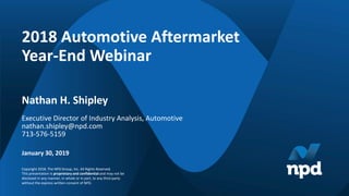 Copyright 2018. The NPD Group, Inc. All Rights Reserved.
This presentation is proprietary and confidential and may not be
disclosed in any manner, in whole or in part, to any third party
without the express written consent of NPD.
2018 Automotive Aftermarket
Year-End Webinar
January 30, 2019
Nathan H. Shipley
Executive Director of Industry Analysis, Automotive
nathan.shipley@npd.com
713-576-5159
 