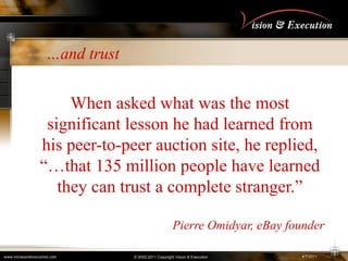 4/2/2011,[object Object],…and trust,[object Object],When asked what was the most significant lesson he had learned from his peer-to-peer auction site, he replied, “…that 135 million people have learned they can trust a complete stranger.”,[object Object],Pierre Omidyar, eBay founder ,[object Object]