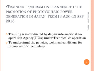 •TRAINING

March 2, 2014

PROGRAM ON PLANNERS TO THE
PROMOTION OF PHOTOVOLTAIC POWER
GENERATION IN JAPAN FROM13 AUG-13 SEP

2013

NPDCL

Training was conducted by Japan international cooperation Agency(JICA) under Technical co operation
 To understand the policies, technical conditions for
promoting PV technology.


1

 