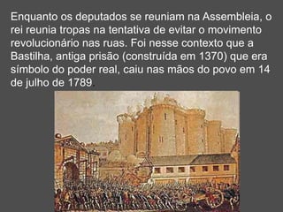 Enquanto os deputados se reuniam na Assembleia, o
rei reunia tropas na tentativa de evitar o movimento
revolucionário nas ruas. Foi nesse contexto que a
Bastilha, antiga prisão (construída em 1370) que era
símbolo do poder real, caiu nas mãos do povo em 14
de julho de 1789.
 