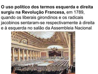 O uso político dos termos esquerda e direita
surgiu na Revolução Francesa, em 1789,
quando os liberais girondinos e os radicais
jacobinos sentaram-se respectivamente à direita
e à esquerda no salão da Assembleia Nacional.
 