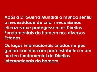 Após a 2ª Guerra Mundial o mundo sentiu
a necessidade de criar mecanismos
eficazes que protegessem os Direitos
Fundamentais do homem nos diversos
Estados.
Os laços internacionais criados no pós-
guerra contribuíram para estabelecer um
núcleo fundamental de Direitos
Internacionais do homem.
 