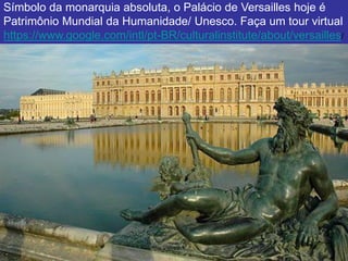 Símbolo da monarquia absoluta, o Palácio de Versailles hoje é
Patrimônio Mundial da Humanidade/ Unesco. Faça um tour virtual
https://www.google.com/intl/pt-BR/culturalinstitute/about/versailles/
 