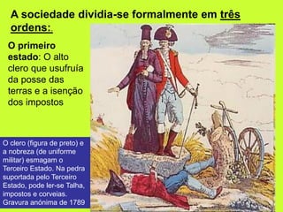 A sociedade dividia-se formalmente em três
ordens:.
O primeiro
estado: O alto
clero que usufruía
da posse das
terras e a isenção
dos impostos
O clero (figura de preto) e
a nobreza (de uniforme
militar) esmagam o
Terceiro Estado. Na pedra
suportada pelo Terceiro
Estado, pode ler-se Talha,
impostos e corveias.
Gravura anónima de 1789
 