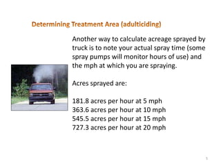 Another way to calculate acreage sprayed by
truck is to note your actual spray time (some
spray pumps will monitor hours of use) and
the mph at which you are spraying.

Acres sprayed are:

181.8 acres per hour at 5 mph
363.6 acres per hour at 10 mph
545.5 acres per hour at 15 mph
727.3 acres per hour at 20 mph



                                                5
 