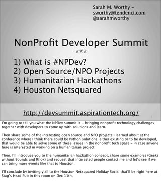 Sarah M. Worthy -
                                                        sworthy@tendenci.com
                                                        @sarahmworthy




       NonProﬁt Developer Summit
                         ***
       1)    What is #NPDev?
       2)    Open Source/NPO Projects
       3)    Humanitarian Hackathons
       4)    Houston Netsquared

             http://devsummit.aspirationtech.org/                                           1

I’m going to tell you what the NPDev summit is - bringing nonproﬁt technology challenges
together with developers to come up with solutions and learn.

Then share some of the interesting open source and NPO projects I learned about at the
conference where I think there could be Python solutions, either existing or to be developed,
that would be able to solve some of these issues in the nonproﬁt tech space - in case anyone
here is interested in working on a humanitarian project.

Then, I’ll introduce you to the humanitarian hackathon concept, share some examples (Geeks
without Bounds and Rhok) and request that interested people contact me and let’s see if we
can bring more events like that to Houston.

I’ll conclude by inviting y’all to the Houston Netsquared Holiday Social that’ll be right here at
Stag’s Head Pub in this room on Dec 11th.
 