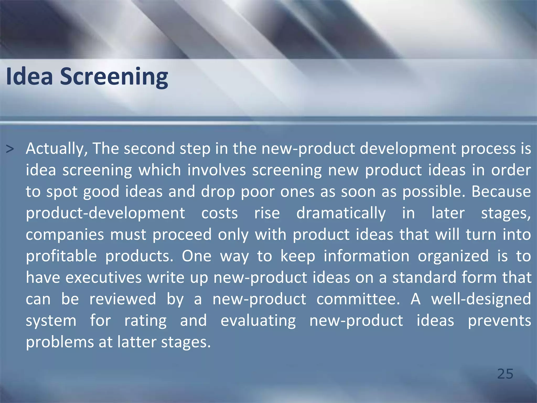 25 
Idea Screening 
> Actually, The second step in the new-product development process is 
idea screening which involves screening new product ideas in order 
to spot good ideas and drop poor ones as soon as possible. Because 
product-development costs rise dramatically in later stages, 
companies must proceed only with product ideas that will turn into 
profitable products. One way to keep information organized is to 
have executives write up new-product ideas on a standard form that 
can be reviewed by a new-product committee. A well-designed 
system for rating and evaluating new-product ideas prevents 
problems at latter stages. 
 