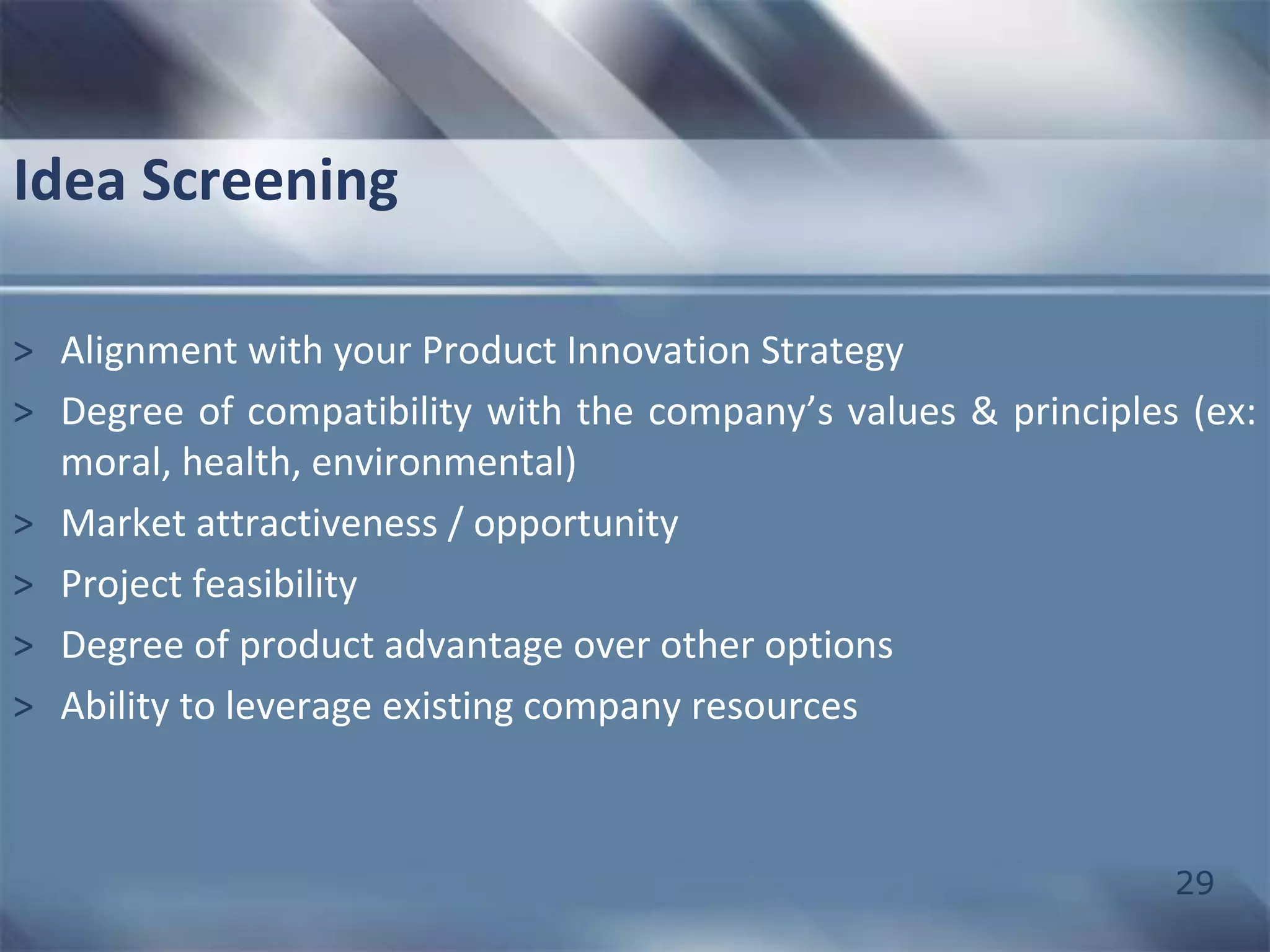 Idea Screening 
> Alignment with your Product Innovation Strategy 
> Degree of compatibility with the company’s values & principles (ex: 
29 
moral, health, environmental) 
> Market attractiveness / opportunity 
> Project feasibility 
> Degree of product advantage over other options 
> Ability to leverage existing company resources 
 