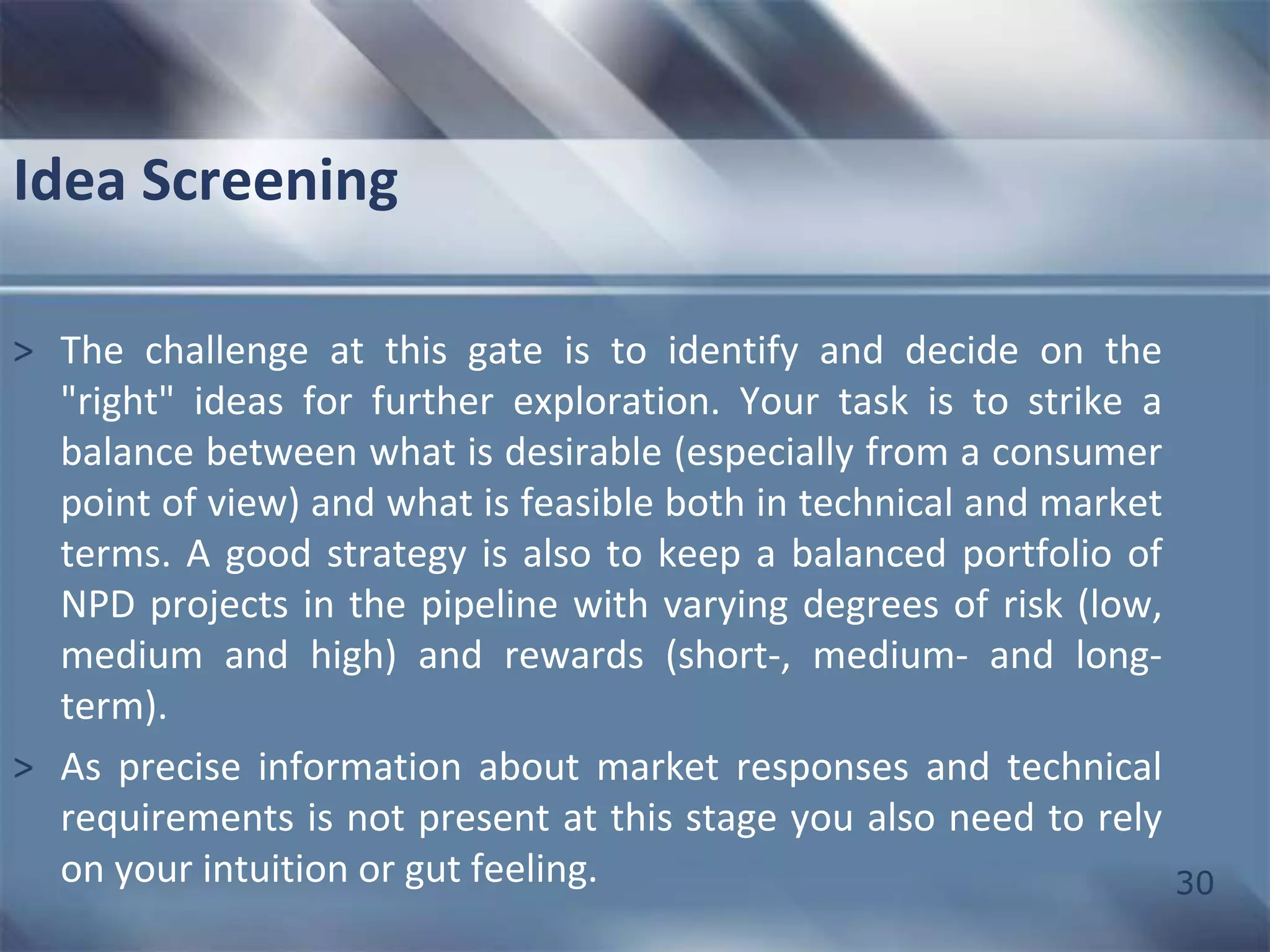 30 
Idea Screening 
> The challenge at this gate is to identify and decide on the 
"right" ideas for further exploration. Your task is to strike a 
balance between what is desirable (especially from a consumer 
point of view) and what is feasible both in technical and market 
terms. A good strategy is also to keep a balanced portfolio of 
NPD projects in the pipeline with varying degrees of risk (low, 
medium and high) and rewards (short-, medium- and long-term). 
> As precise information about market responses and technical 
requirements is not present at this stage you also need to rely 
on your intuition or gut feeling. 
 