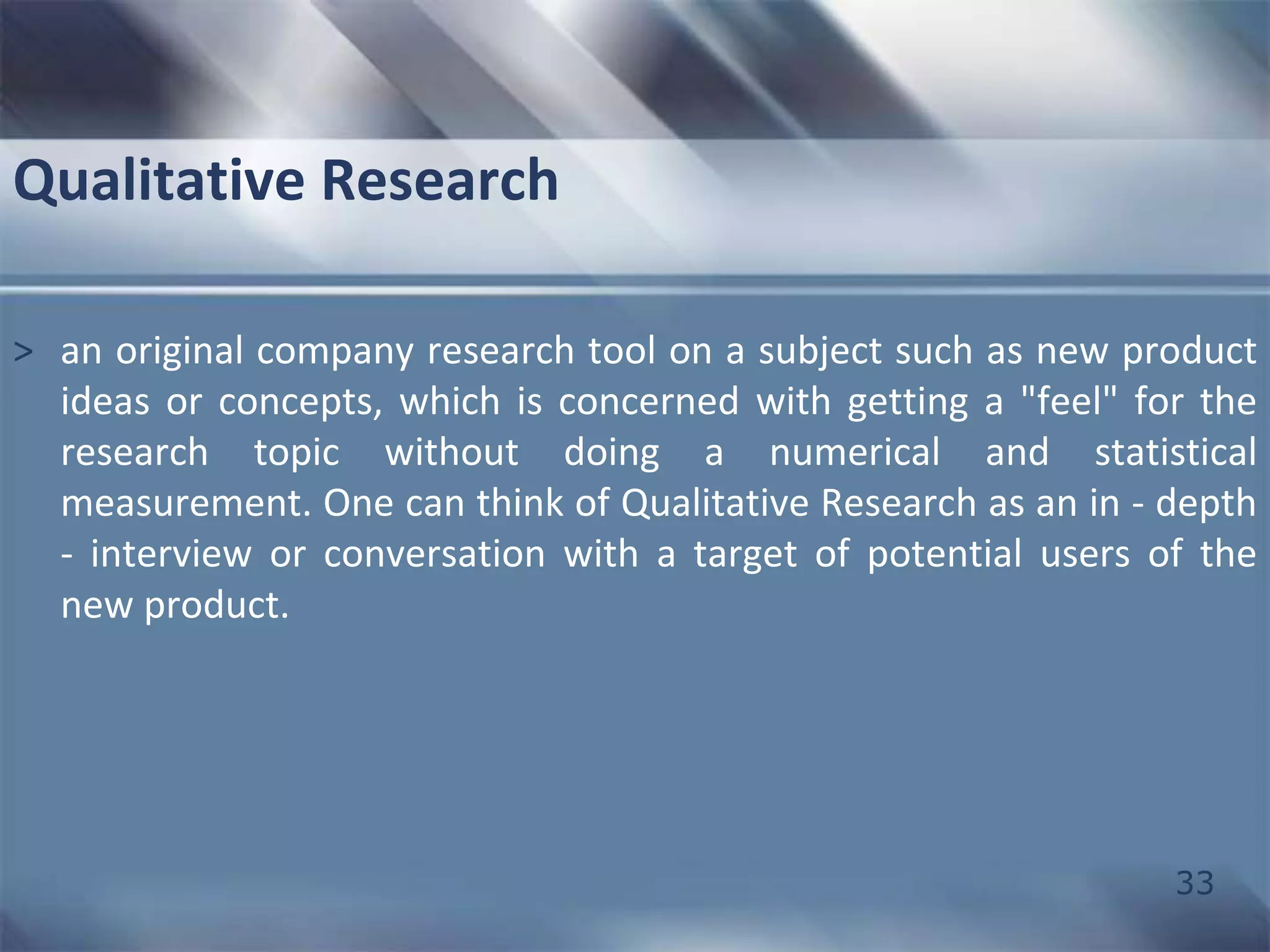33 
Qualitative Research 
> an original company research tool on a subject such as new product 
ideas or concepts, which is concerned with getting a "feel" for the 
research topic without doing a numerical and statistical 
measurement. One can think of Qualitative Research as an in - depth 
- interview or conversation with a target of potential users of the 
new product. 
 