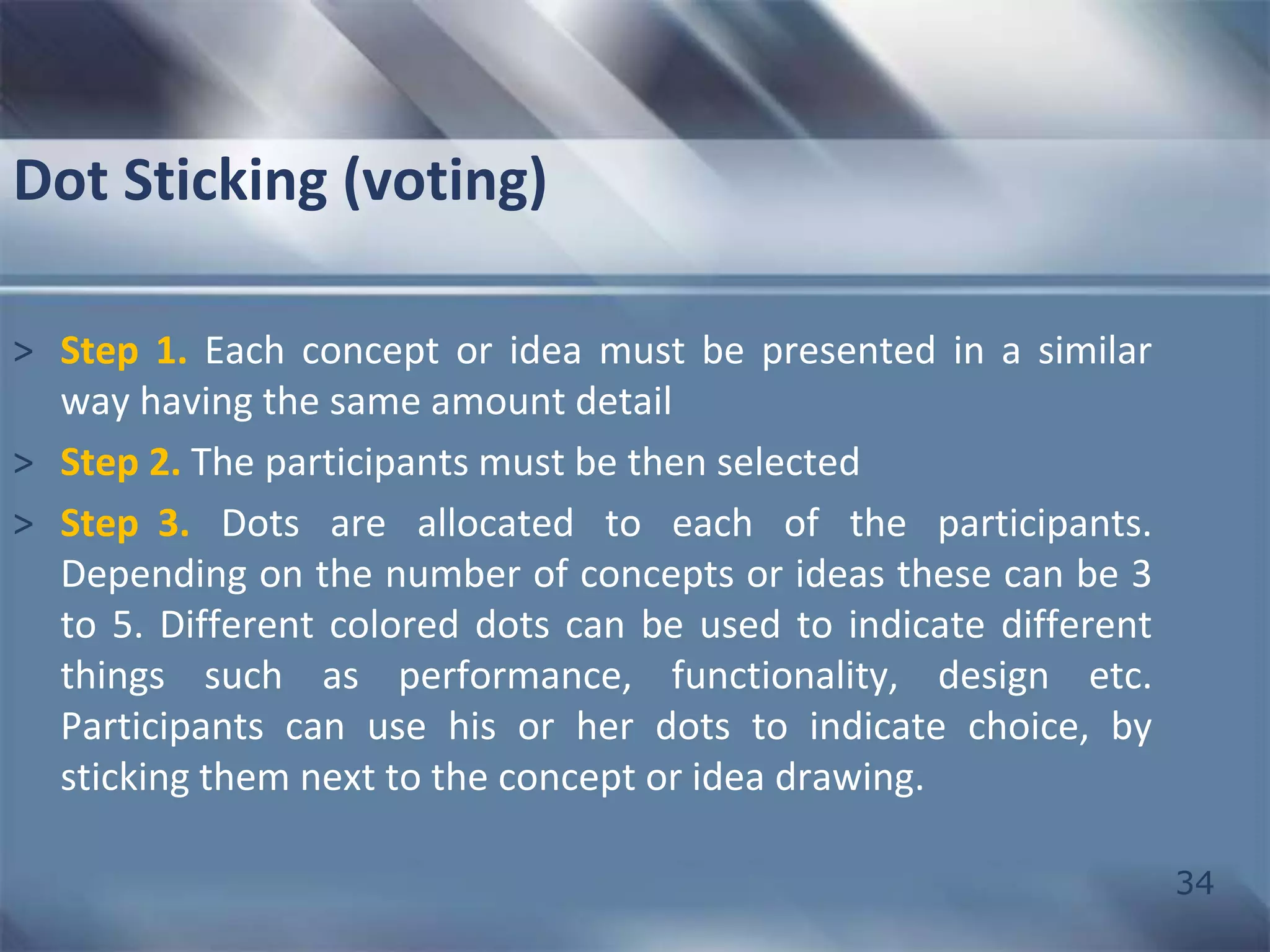34 
Dot Sticking (voting) 
> Step 1. Each concept or idea must be presented in a similar 
way having the same amount detail 
> Step 2. The participants must be then selected 
> Step 3. Dots are allocated to each of the participants. 
Depending on the number of concepts or ideas these can be 3 
to 5. Different colored dots can be used to indicate different 
things such as performance, functionality, design etc. 
Participants can use his or her dots to indicate choice, by 
sticking them next to the concept or idea drawing. 
 