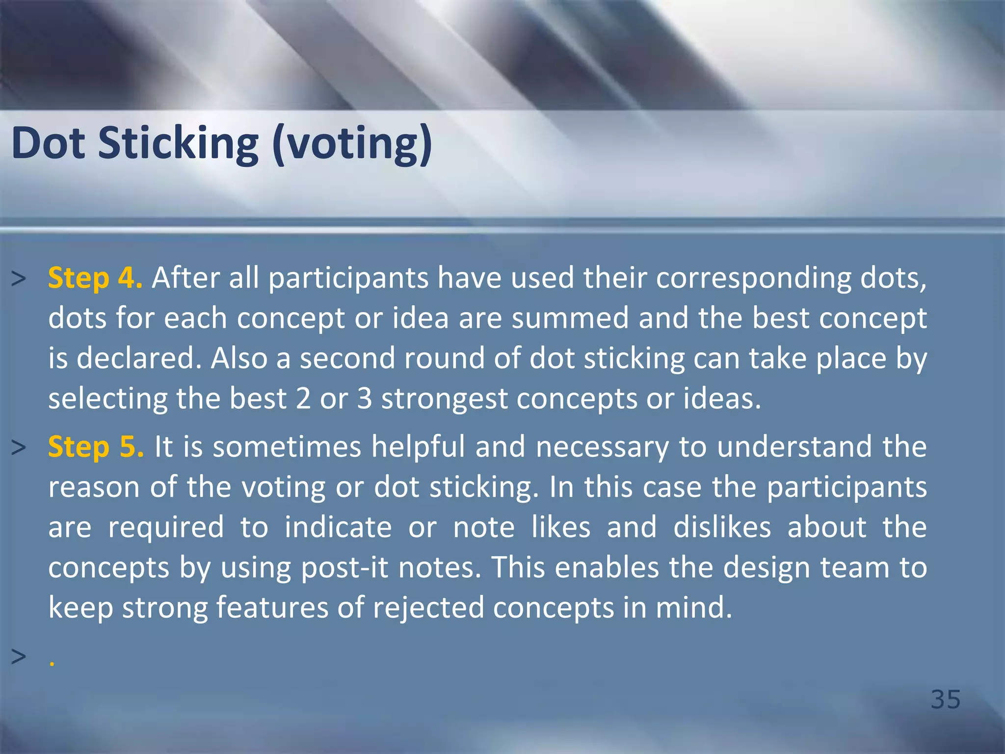 35 
Dot Sticking (voting) 
> Step 4. After all participants have used their corresponding dots, 
dots for each concept or idea are summed and the best concept 
is declared. Also a second round of dot sticking can take place by 
selecting the best 2 or 3 strongest concepts or ideas. 
> Step 5. It is sometimes helpful and necessary to understand the 
reason of the voting or dot sticking. In this case the participants 
are required to indicate or note likes and dislikes about the 
concepts by using post-it notes. This enables the design team to 
keep strong features of rejected concepts in mind. 
> . 
 