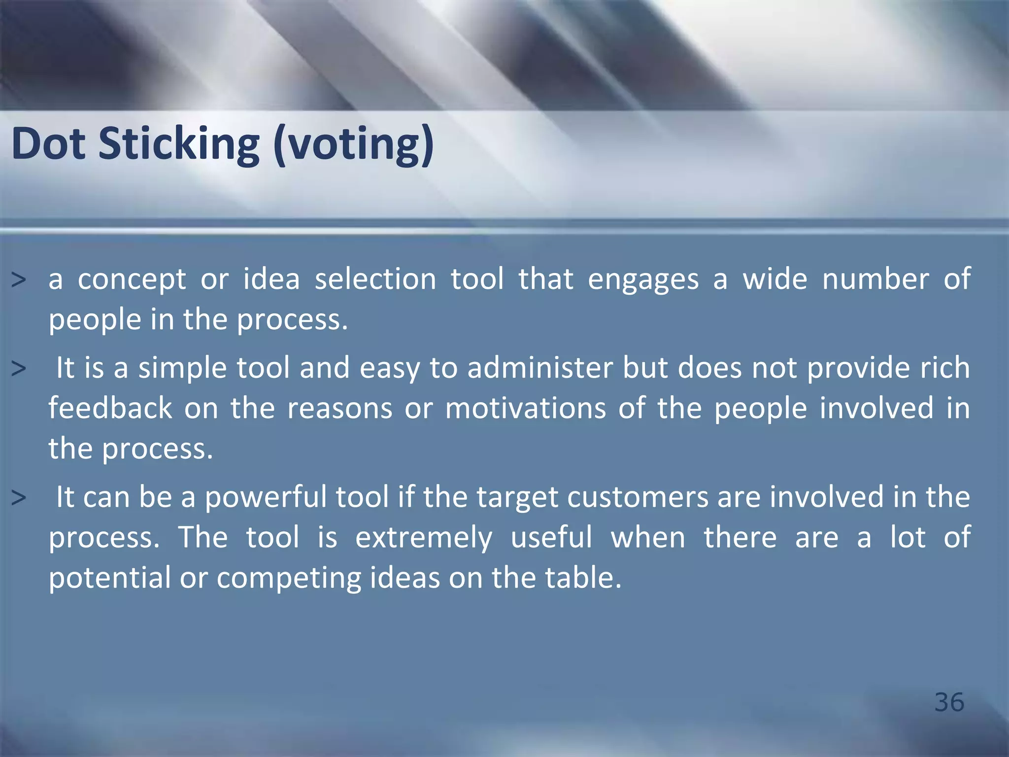 36 
Dot Sticking (voting) 
> a concept or idea selection tool that engages a wide number of 
people in the process. 
> It is a simple tool and easy to administer but does not provide rich 
feedback on the reasons or motivations of the people involved in 
the process. 
> It can be a powerful tool if the target customers are involved in the 
process. The tool is extremely useful when there are a lot of 
potential or competing ideas on the table. 
 