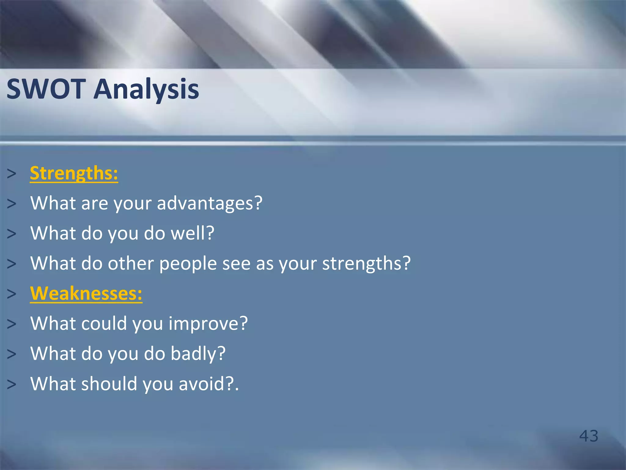 43 
SWOT Analysis 
> Strengths: 
> What are your advantages? 
> What do you do well? 
> What do other people see as your strengths? 
> Weaknesses: 
> What could you improve? 
> What do you do badly? 
> What should you avoid?. 
 