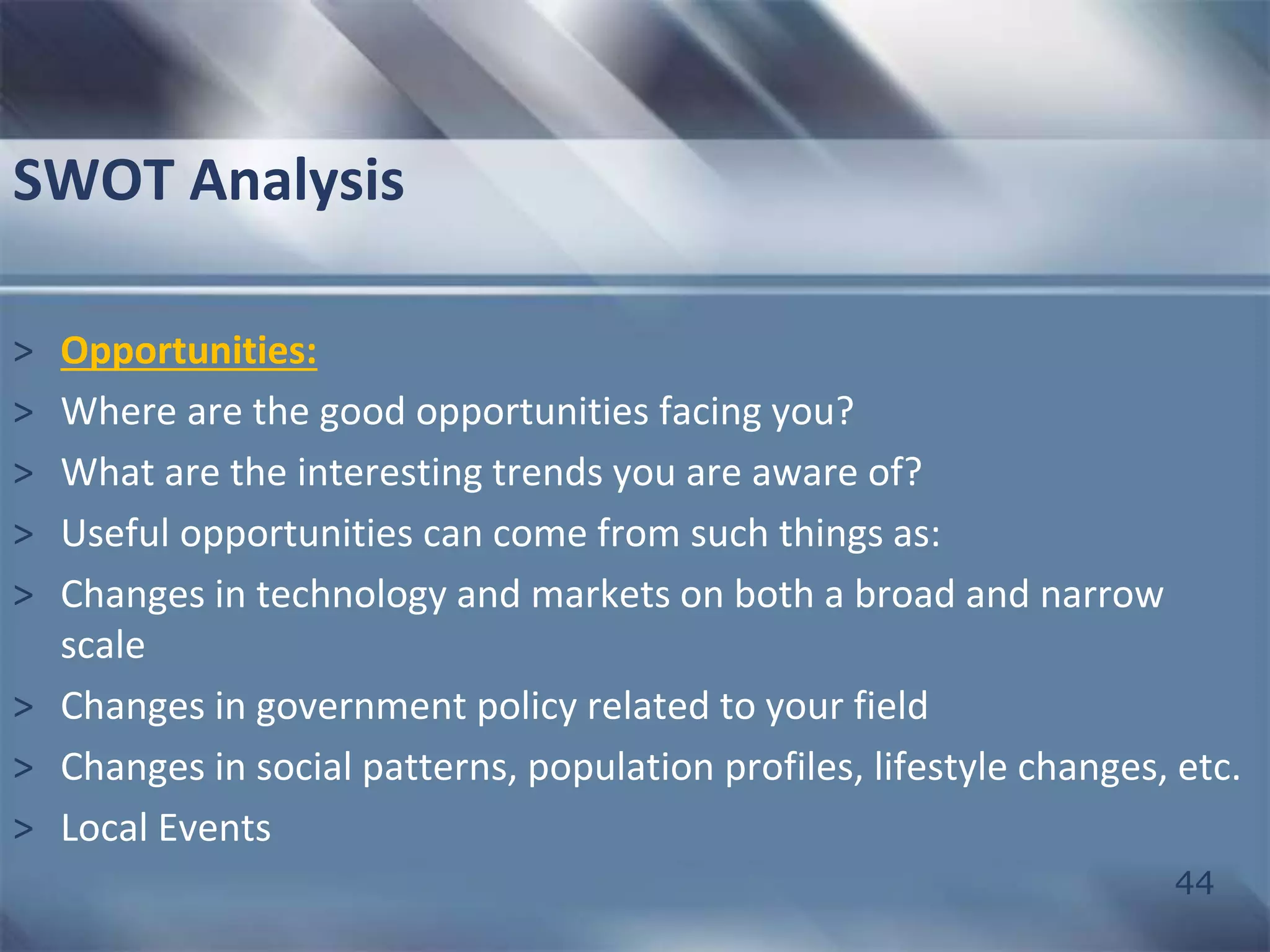 44 
SWOT Analysis 
> Opportunities: 
> Where are the good opportunities facing you? 
> What are the interesting trends you are aware of? 
> Useful opportunities can come from such things as: 
> Changes in technology and markets on both a broad and narrow 
scale 
> Changes in government policy related to your field 
> Changes in social patterns, population profiles, lifestyle changes, etc. 
> Local Events 
 