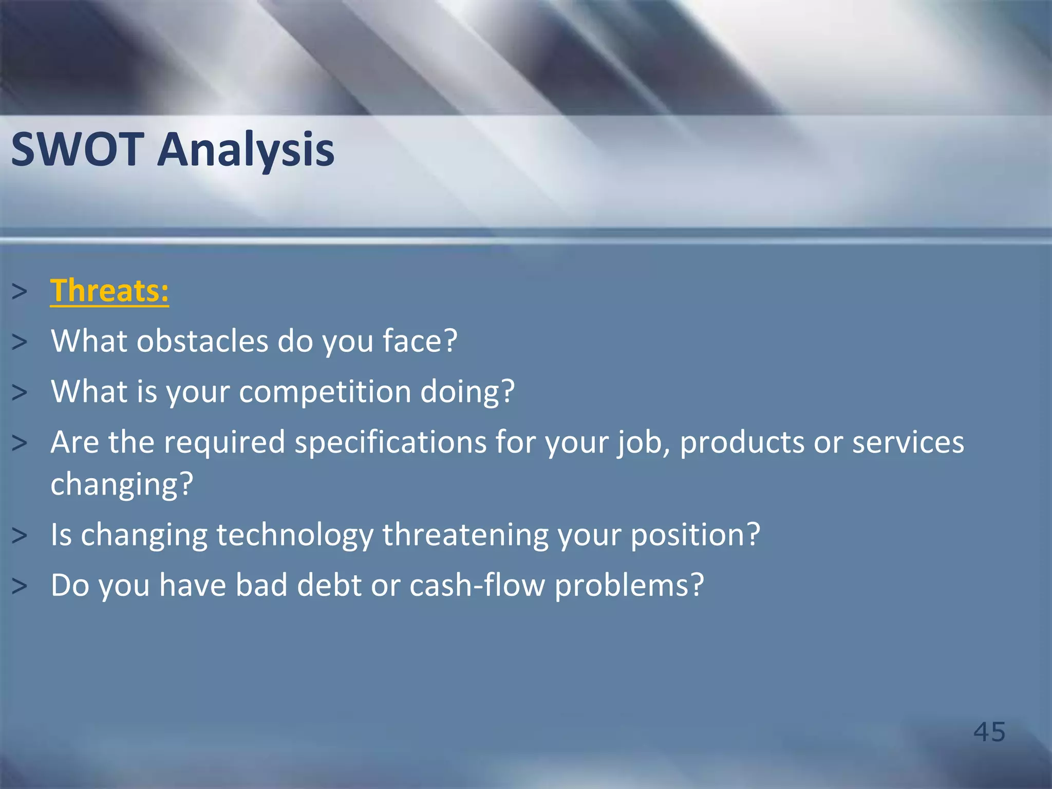 45 
SWOT Analysis 
> Threats: 
> What obstacles do you face? 
> What is your competition doing? 
> Are the required specifications for your job, products or services 
changing? 
> Is changing technology threatening your position? 
> Do you have bad debt or cash-flow problems? 
 