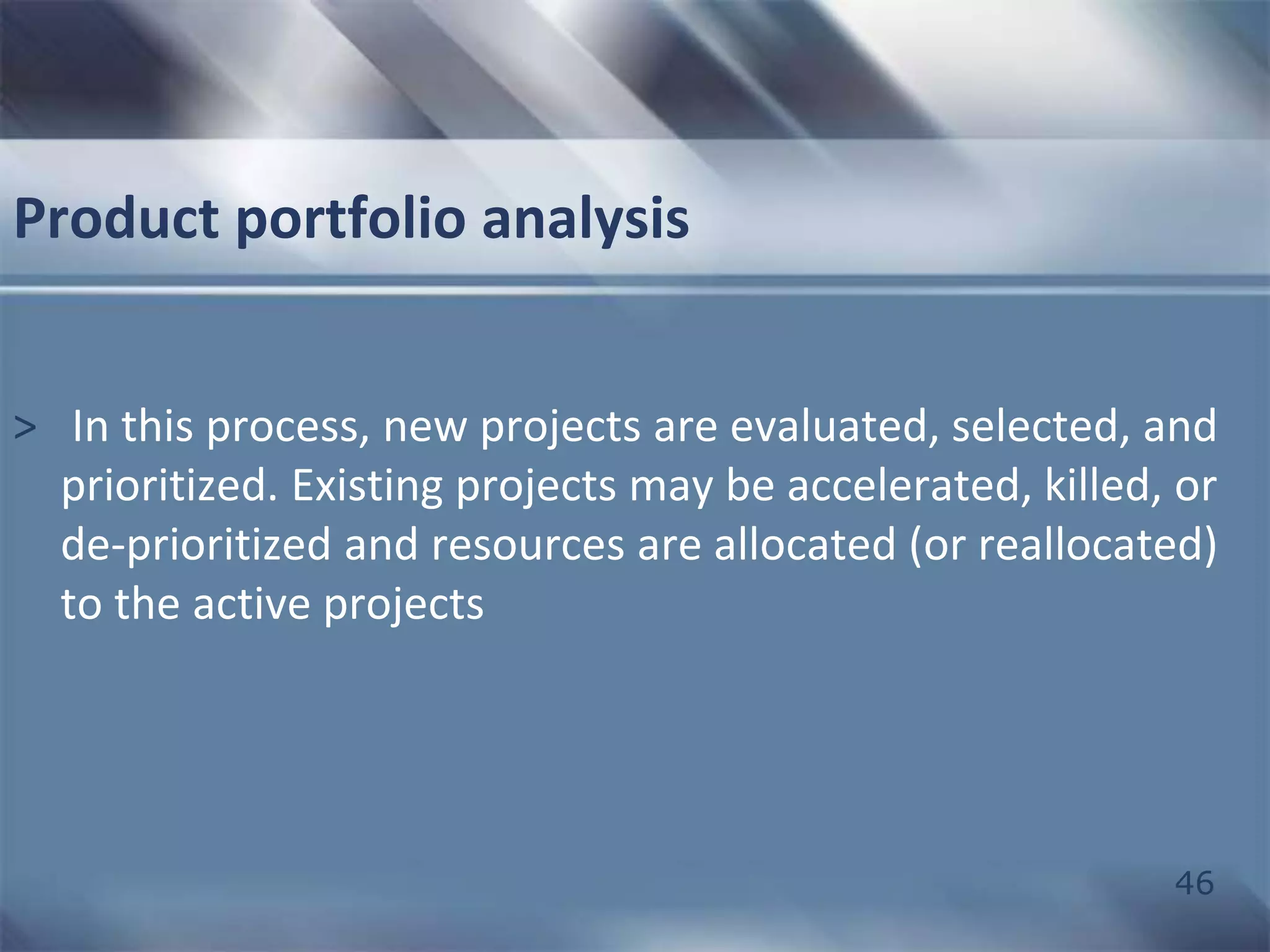 46 
Product portfolio analysis 
> In this process, new projects are evaluated, selected, and 
prioritized. Existing projects may be accelerated, killed, or 
de-prioritized and resources are allocated (or reallocated) 
to the active projects 
 