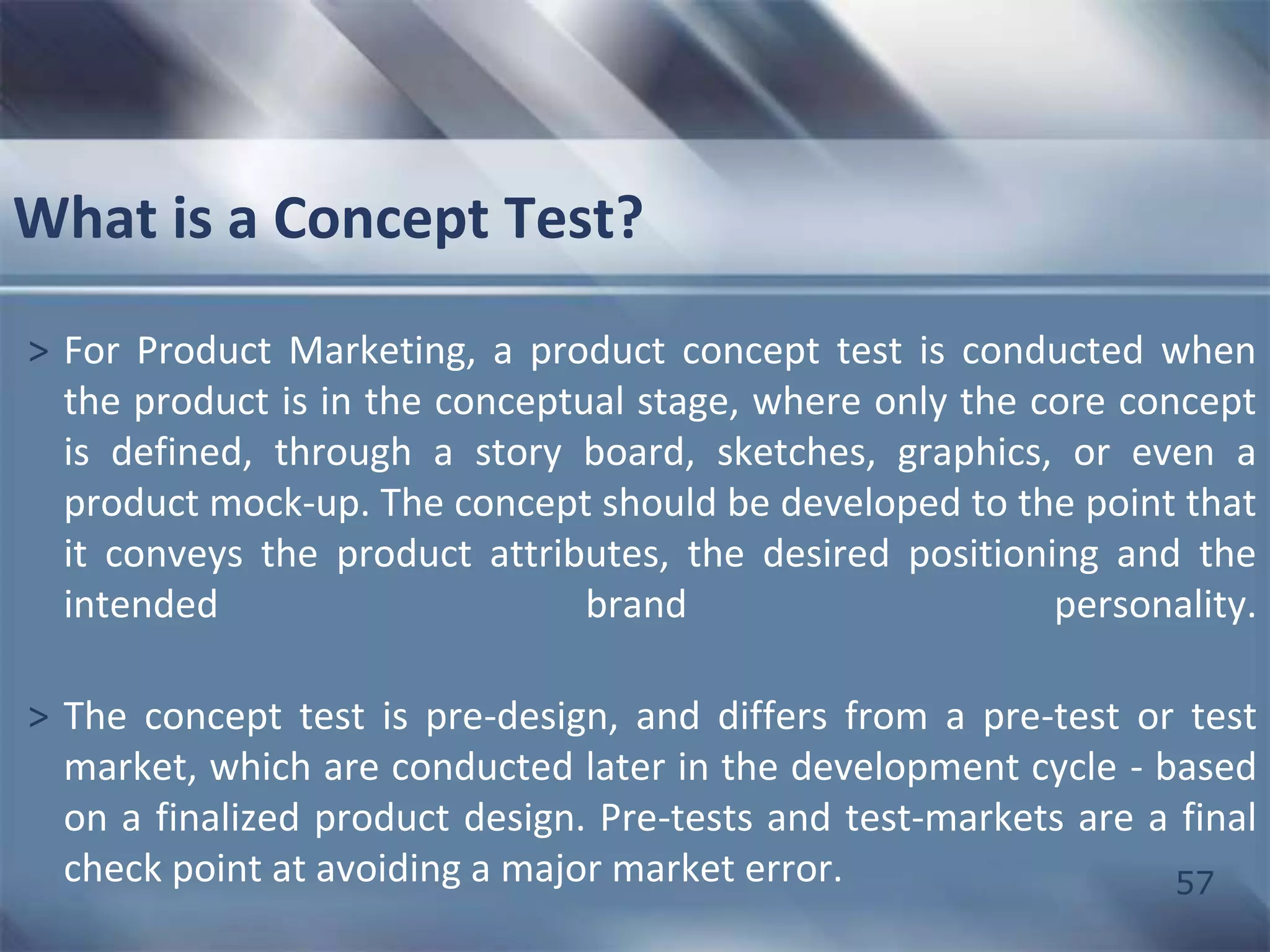 57 
What is a Concept Test? 
> For Product Marketing, a product concept test is conducted when 
the product is in the conceptual stage, where only the core concept 
is defined, through a story board, sketches, graphics, or even a 
product mock-up. The concept should be developed to the point that 
it conveys the product attributes, the desired positioning and the 
intended brand personality. 
> The concept test is pre-design, and differs from a pre-test or test 
market, which are conducted later in the development cycle - based 
on a finalized product design. Pre-tests and test-markets are a final 
check point at avoiding a major market error. 
 