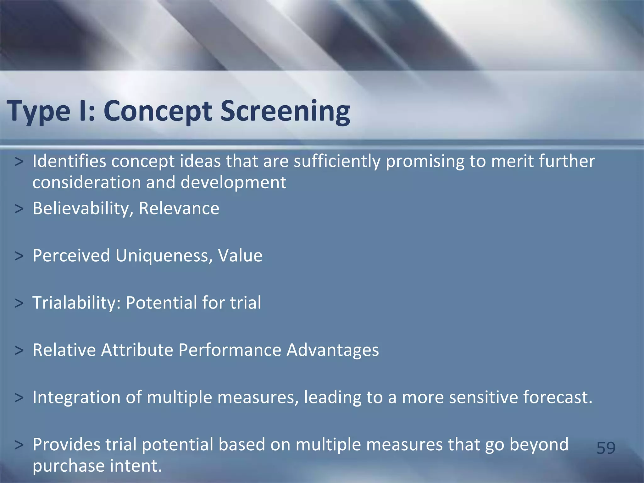 59 
Type I: Concept Screening 
> Identifies concept ideas that are sufficiently promising to merit further 
consideration and development 
> Believability, Relevance 
> Perceived Uniqueness, Value 
> Trialability: Potential for trial 
> Relative Attribute Performance Advantages 
> Integration of multiple measures, leading to a more sensitive forecast. 
> Provides trial potential based on multiple measures that go beyond 
purchase intent. 
 