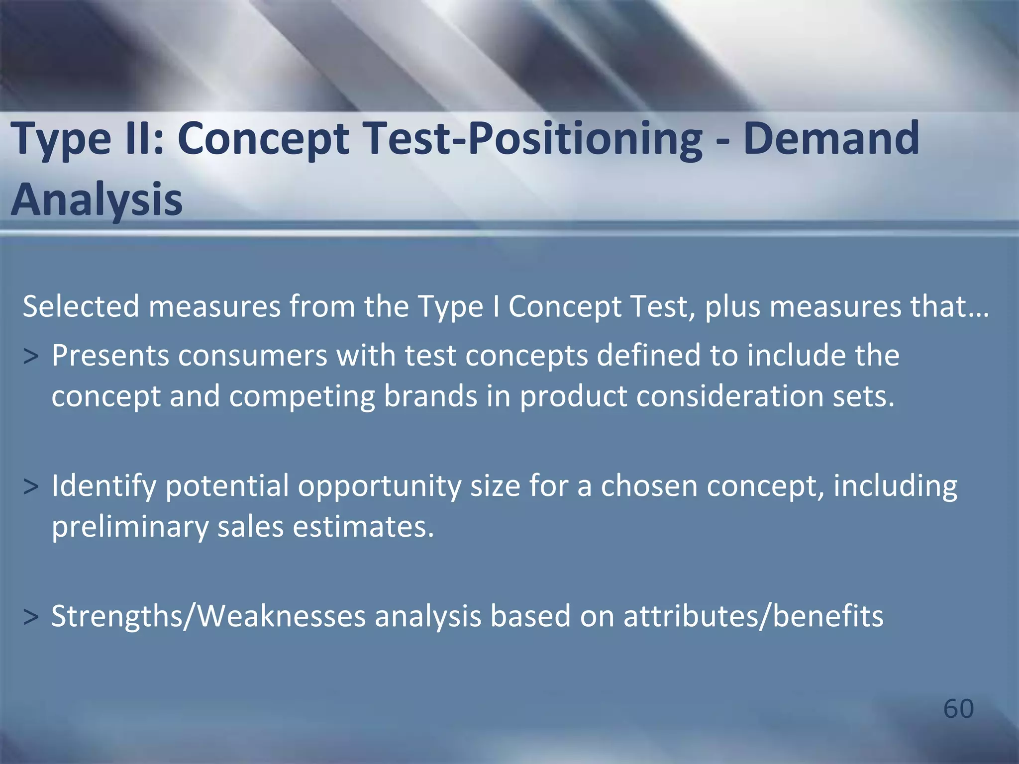 60 
Type II: Concept Test-Positioning - Demand 
Analysis 
Selected measures from the Type I Concept Test, plus measures that… 
> Presents consumers with test concepts defined to include the 
concept and competing brands in product consideration sets. 
> Identify potential opportunity size for a chosen concept, including 
preliminary sales estimates. 
> Strengths/Weaknesses analysis based on attributes/benefits 
 